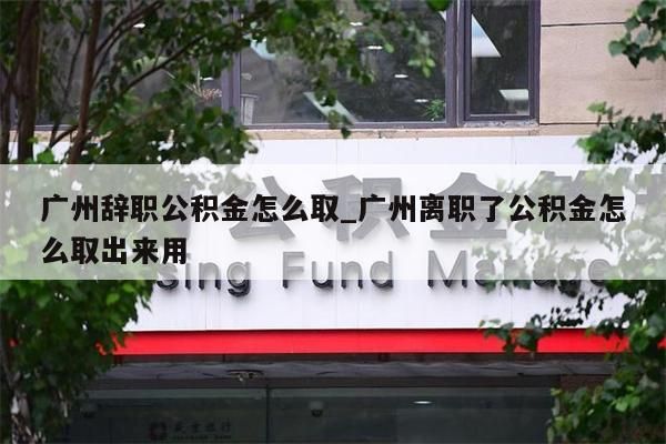 广州辞职公积金怎么取_广州离职了公积金怎么取出来用