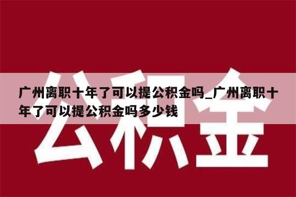 广州离职十年了可以提公积金吗_广州离职十年了可以提公积金吗多少钱