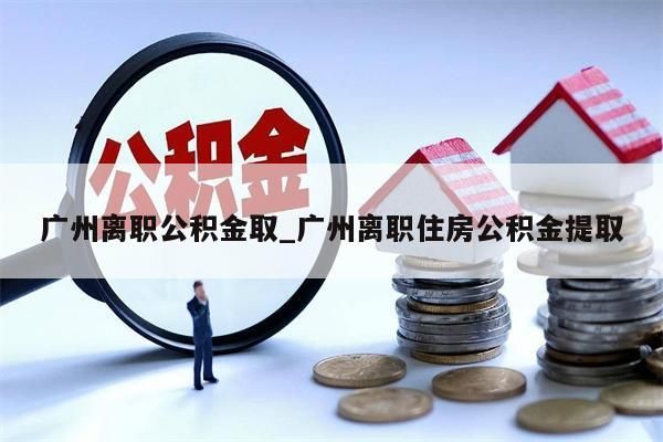 广州离职公积金取_广州离职住房公积金提取