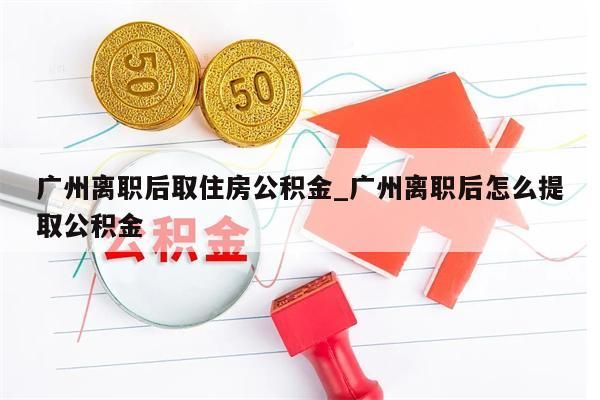 广州离职后取住房公积金_广州离职后怎么提取公积金